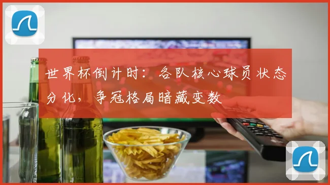 世界杯倒计时：各队核心球员状态分化，争冠格局暗藏变数