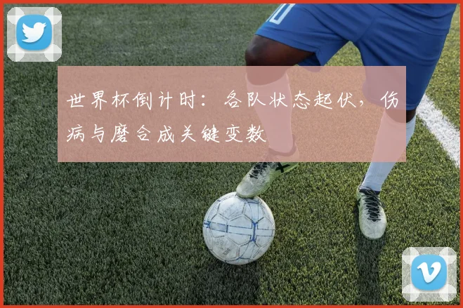 世界杯倒计时：各队状态起伏，伤病与磨合成关键变数