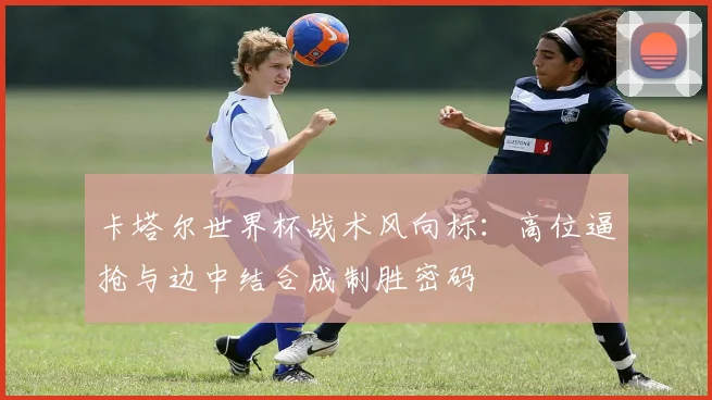 卡塔尔世界杯战术风向标：高位逼抢与边中结合成制胜密码