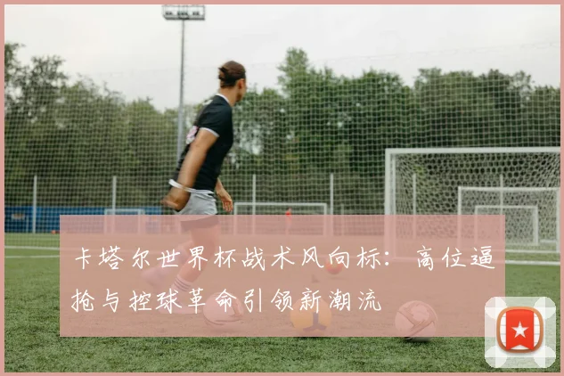 卡塔尔世界杯战术风向标：高位逼抢与控球革命引领新潮流