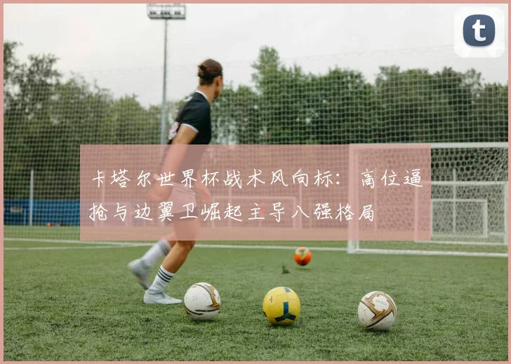 卡塔尔世界杯战术风向标：高位逼抢与边翼卫崛起主导八强格局
