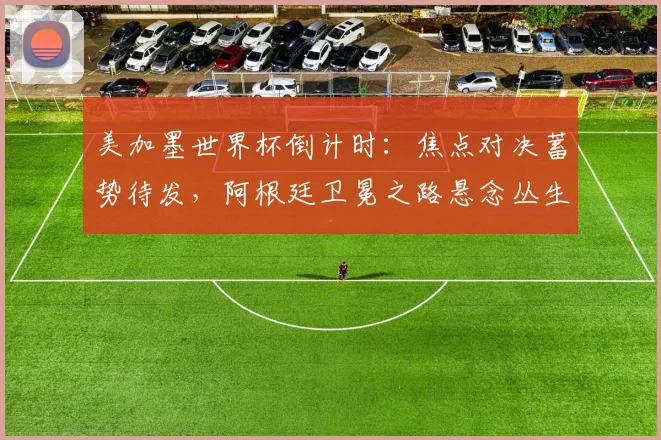 美加墨世界杯倒计时：焦点对决蓄势待发，阿根廷卫冕之路悬念丛生