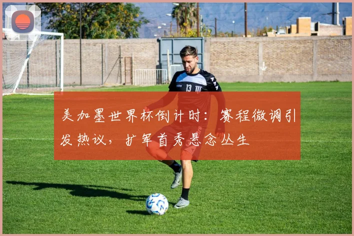 美加墨世界杯倒计时：赛程微调引发热议，扩军首秀悬念丛生