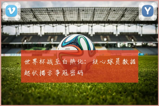 世界杯战至白热化：核心球员数据起伏揭示争冠密码
