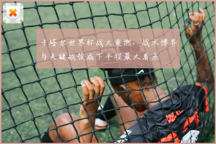 卡塔尔世界杯战火重燃，战术博弈与关键战役成下半程最大看点
