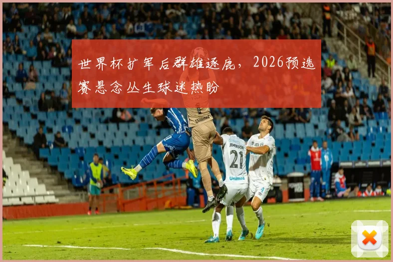 世界杯扩军后群雄逐鹿，2026预选赛悬念丛生球迷热盼